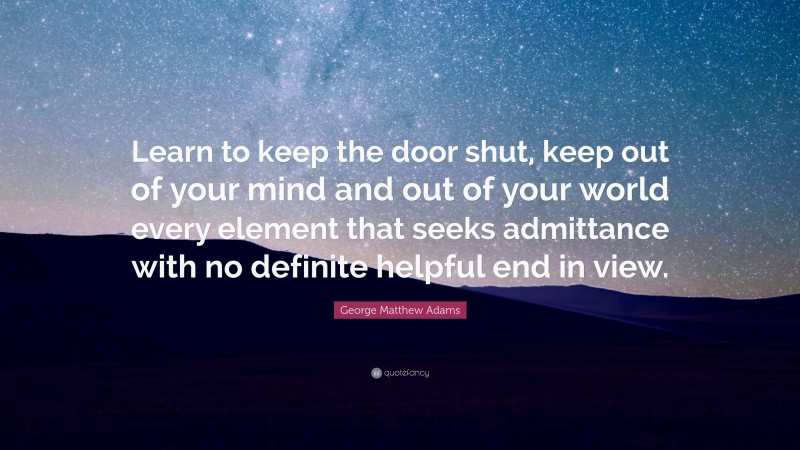 George Matthew Adams Quote: “Learn to keep the door shut, keep out of your mind and out of your world every element that seeks admittance with no definite helpful end in view.”