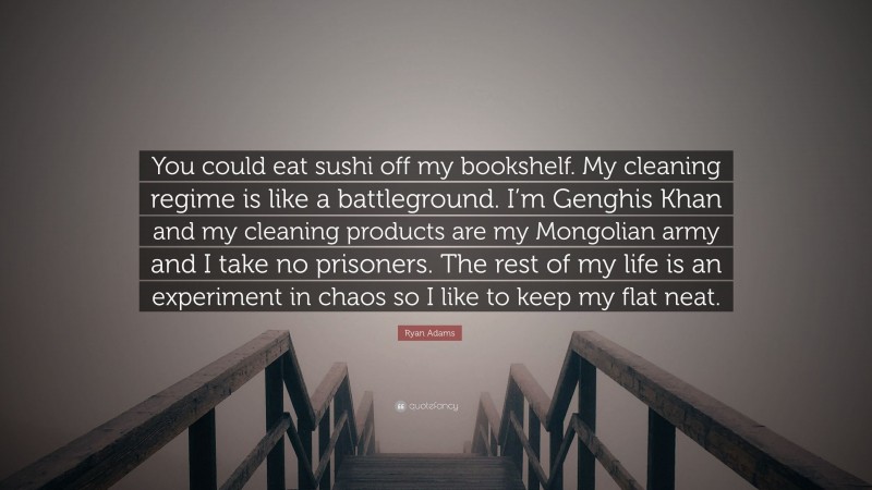 Ryan Adams Quote: “You could eat sushi off my bookshelf. My cleaning regime is like a battleground. I’m Genghis Khan and my cleaning products are my Mongolian army and I take no prisoners. The rest of my life is an experiment in chaos so I like to keep my flat neat.”