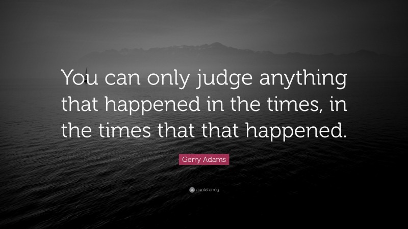 Gerry Adams Quote: “You can only judge anything that happened in the times, in the times that that happened.”
