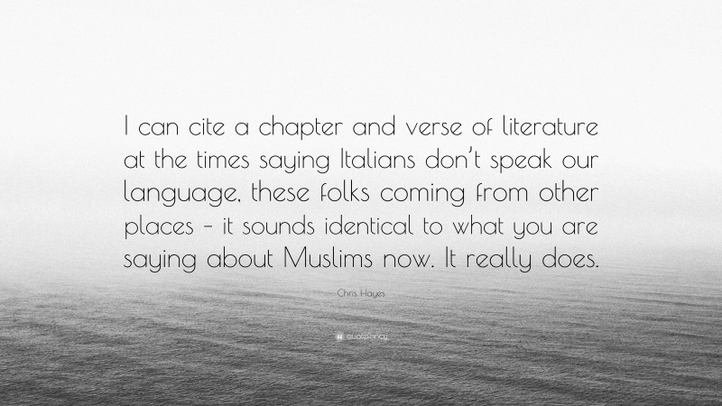 Chris Hayes Quote: “I can cite a chapter and verse of literature at the times saying Italians don’t speak our language, these folks coming from other places – it sounds identical to what you are saying about Muslims now. It really does.”