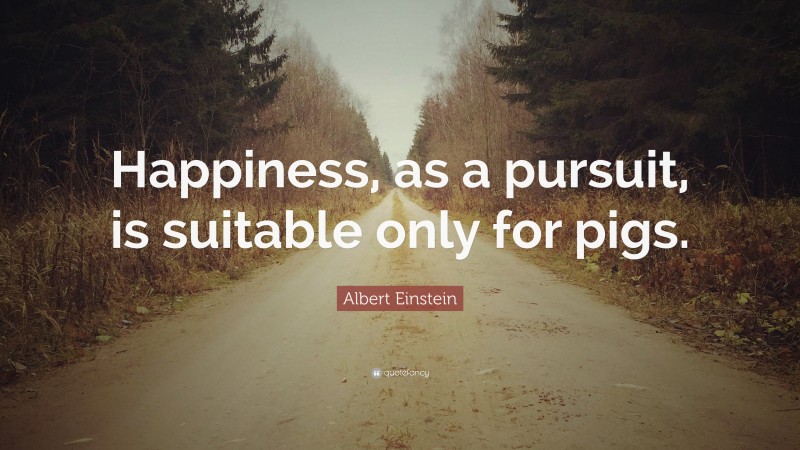 Albert Einstein Quote: “Happiness, as a pursuit, is suitable only for pigs.”
