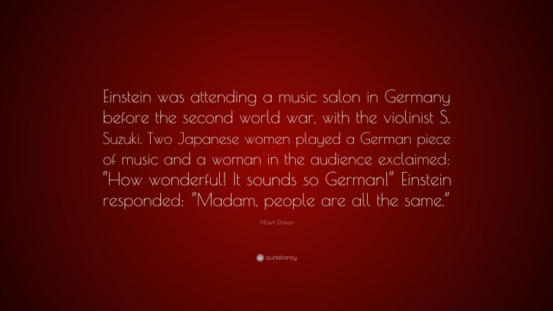 Albert Einstein Quote: “Einstein was attending a music salon in Germany before the second world war, with the violinist S. Suzuki. Two Japanese women played a German piece of music and a woman in the audience exclaimed: “How wonderful! It sounds so German!” Einstein responded: “Madam, people are all the same.””