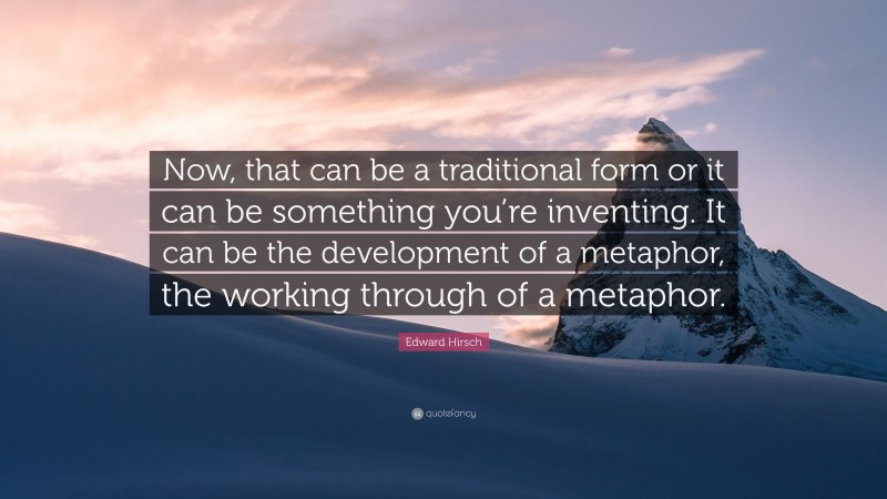 Edward Hirsch Quote: “Now, that can be a traditional form or it can be something you’re inventing. It can be the development of a metaphor, the working through of a metaphor.”