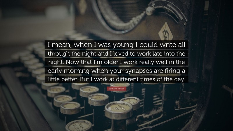 Edward Hirsch Quote: “I mean, when I was young I could write all through the night and I loved to work late into the night. Now that I’m older I work really well in the early morning when your synapses are firing a little better. But I work at different times of the day.”