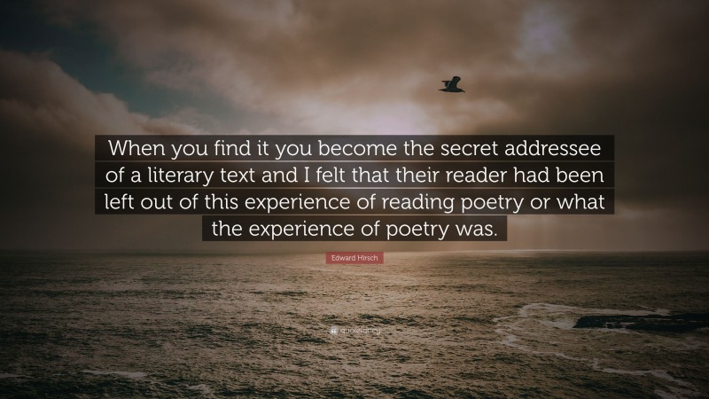 Edward Hirsch Quote: “When you find it you become the secret addressee of a literary text and I felt that their reader had been left out of this experience of reading poetry or what the experience of poetry was.”