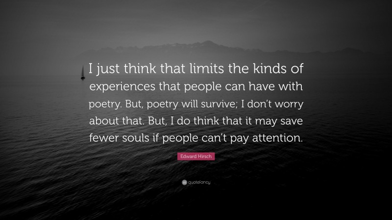Edward Hirsch Quote: “I just think that limits the kinds of experiences that people can have with poetry. But, poetry will survive; I don’t worry about that. But, I do think that it may save fewer souls if people can’t pay attention.”