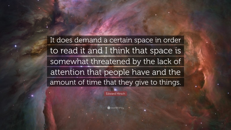 Edward Hirsch Quote: “It does demand a certain space in order to read it and I think that space is somewhat threatened by the lack of attention that people have and the amount of time that they give to things.”