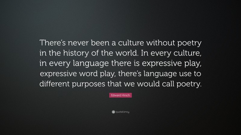 Edward Hirsch Quote: “There’s never been a culture without poetry in the history of the world. In every culture, in every language there is expressive play, expressive word play, there’s language use to different purposes that we would call poetry.”