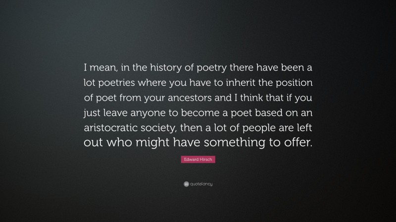 Edward Hirsch Quote: “I mean, in the history of poetry there have been a lot poetries where you have to inherit the position of poet from your ancestors and I think that if you just leave anyone to become a poet based on an aristocratic society, then a lot of people are left out who might have something to offer.”