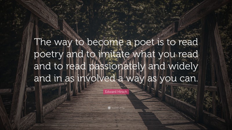 Edward Hirsch Quote: “The way to become a poet is to read poetry and to imitate what you read and to read passionately and widely and in as involved a way as you can.”