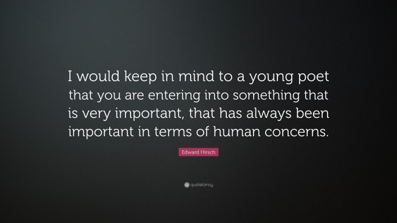 Edward Hirsch Quote: “I would keep in mind to a young poet that you are entering into something that is very important, that has always been important in terms of human concerns.”