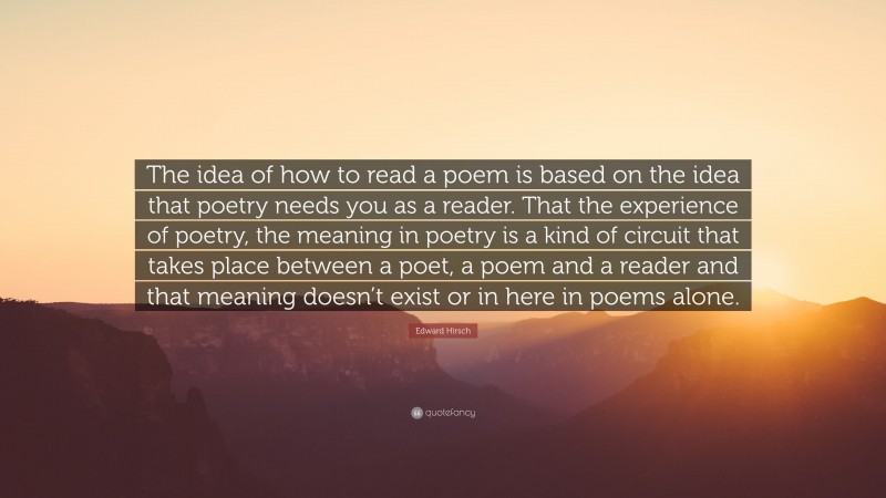 Edward Hirsch Quote: “The idea of how to read a poem is based on the idea that poetry needs you as a reader. That the experience of poetry, the meaning in poetry is a kind of circuit that takes place between a poet, a poem and a reader and that meaning doesn’t exist or in here in poems alone.”