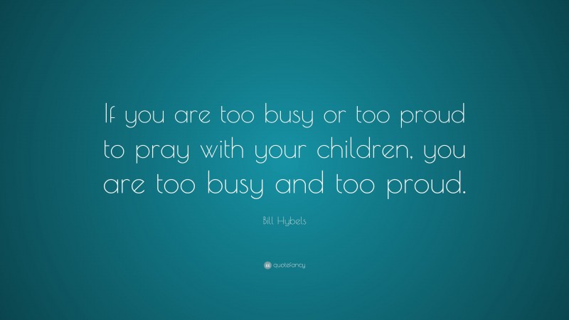 Bill Hybels Quote: “If you are too busy or too proud to pray with your children, you are too busy and too proud.”