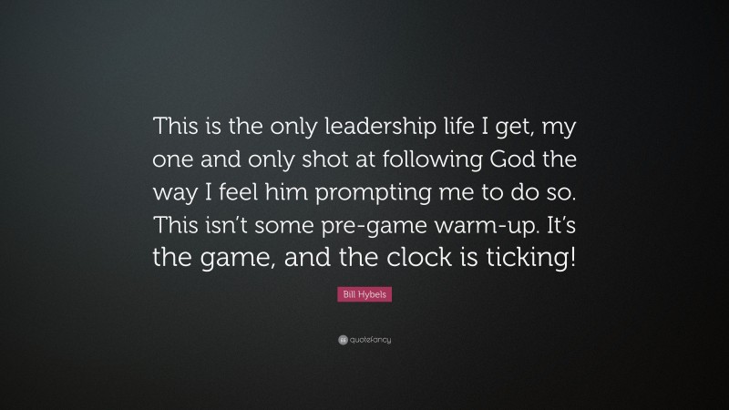 Bill Hybels Quote: “This is the only leadership life I get, my one and only shot at following God the way I feel him prompting me to do so. This isn’t some pre-game warm-up. It’s the game, and the clock is ticking!”