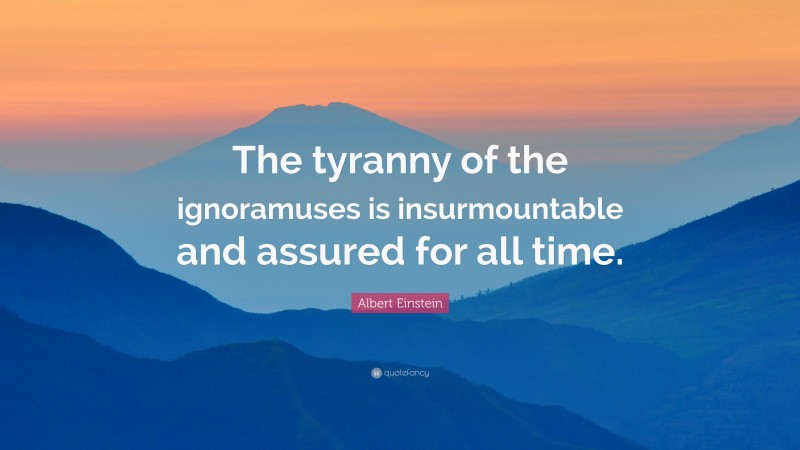 Albert Einstein Quote: “The tyranny of the ignoramuses is insurmountable and assured for all time.”