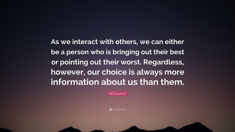 Bill Crawford Quote: “As we interact with others, we can either be a person who is bringing out their best or pointing out their worst. Regardless, however, our choice is always more information about us than them.”