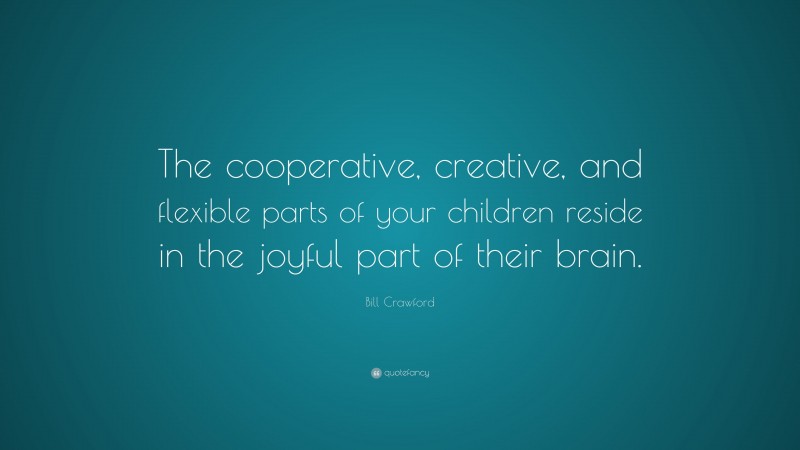 Bill Crawford Quote: “The cooperative, creative, and flexible parts of your children reside in the joyful part of their brain.”