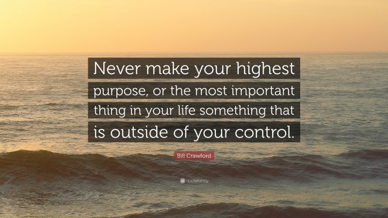 Bill Crawford Quote: “Never make your highest purpose, or the most important thing in your life something that is outside of your control.”