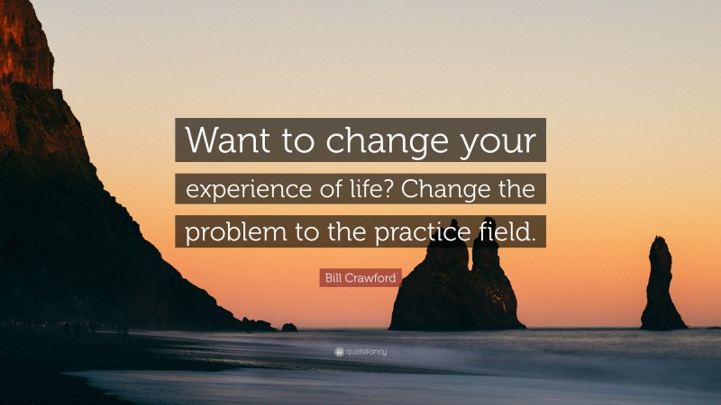 Bill Crawford Quote: “Want to change your experience of life? Change the problem to the practice field.”