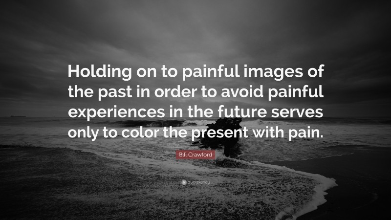 Bill Crawford Quote: “Holding on to painful images of the past in order to avoid painful experiences in the future serves only to color the present with pain.”