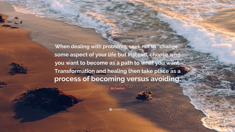 Bill Crawford Quote: “When dealing with problems, seek not to “change” some aspect of your life but instead, choose who you want to become as a path to what you want. Transformation and healing then take place as a process of becoming versus avoiding.”