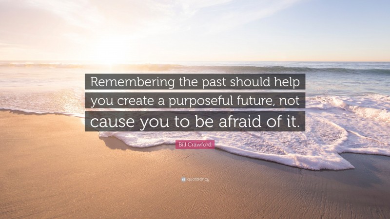 Bill Crawford Quote: “Remembering the past should help you create a purposeful future, not cause you to be afraid of it.”