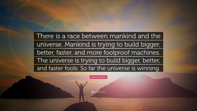 Albert Einstein Quote: “There is a race between mankind and the universe. Mankind is trying to build bigger, better, faster, and more foolproof machines. The universe is trying to build bigger, better, and faster fools. So far the universe is winning.”