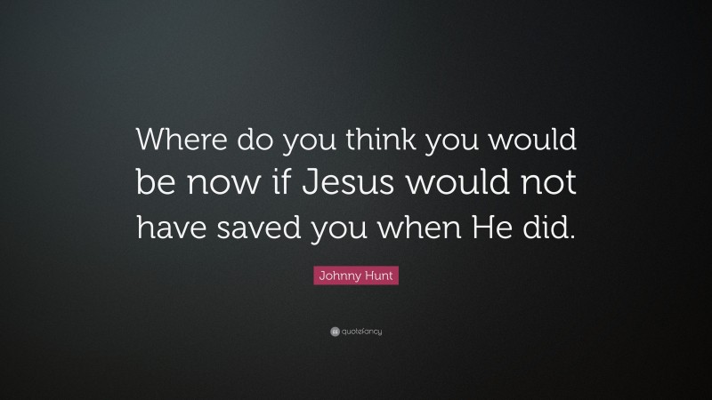Johnny Hunt Quote: “Where do you think you would be now if Jesus would not have saved you when He did.”
