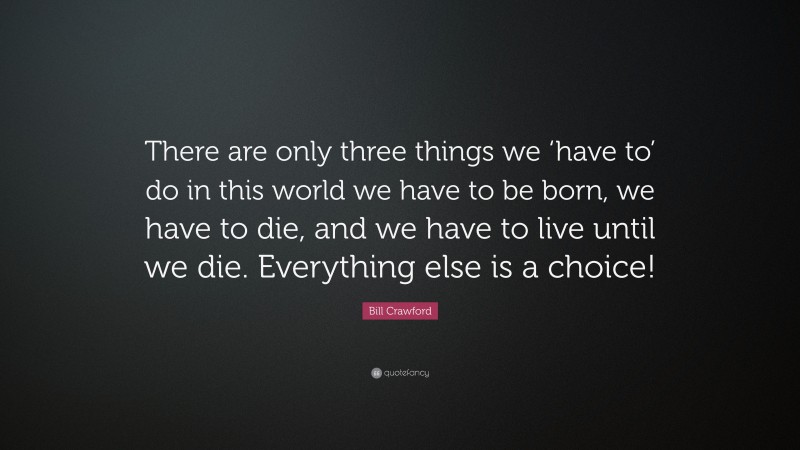 Bill Crawford Quote: “There are only three things we ‘have to’ do in this world we have to be born, we have to die, and we have to live until we die. Everything else is a choice!”
