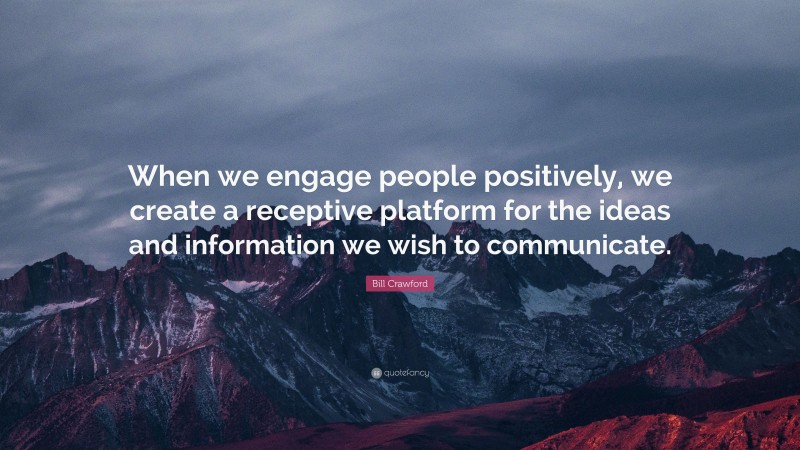 Bill Crawford Quote: “When we engage people positively, we create a receptive platform for the ideas and information we wish to communicate.”