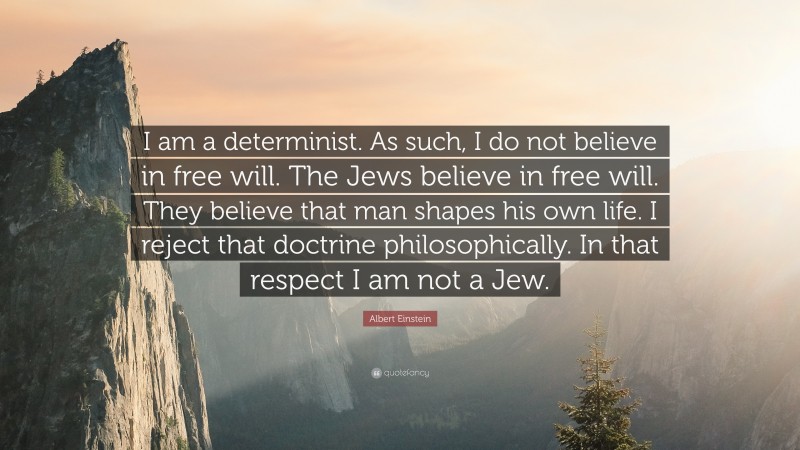 Albert Einstein Quote: “I am a determinist. As such, I do not believe in free will. The Jews believe in free will. They believe that man shapes his own life. I reject that doctrine philosophically. In that respect I am not a Jew.”