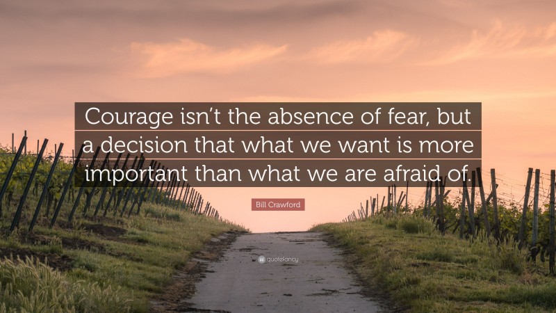 Bill Crawford Quote: “Courage isn’t the absence of fear, but a decision that what we want is more important than what we are afraid of.”