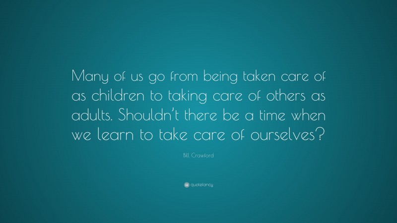 Bill Crawford Quote: “Many of us go from being taken care of as children to taking care of others as adults. Shouldn’t there be a time when we learn to take care of ourselves?”