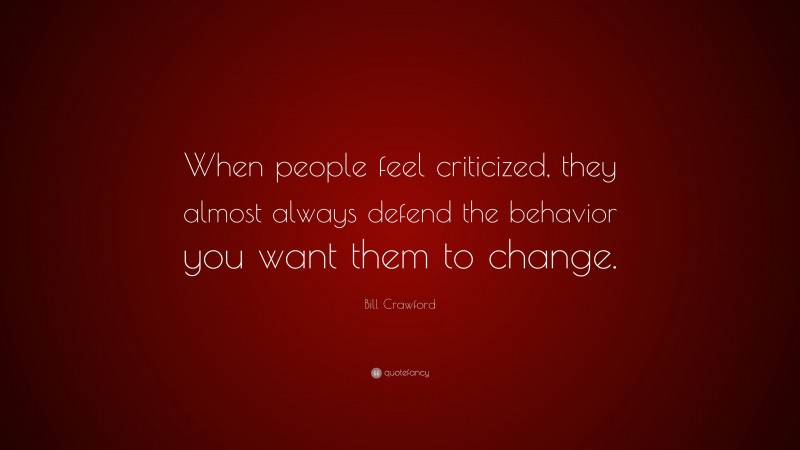 Bill Crawford Quote: “When people feel criticized, they almost always defend the behavior you want them to change.”