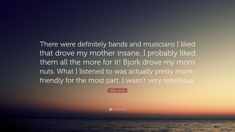 Gillian Jacobs Quote: “There were definitely bands and musicians I liked that drove my mother insane. I probably liked them all the more for it! Bjork drove my mom nuts. What I listened to was actually pretty mom-friendly for the most part. I wasn’t very rebellious.”