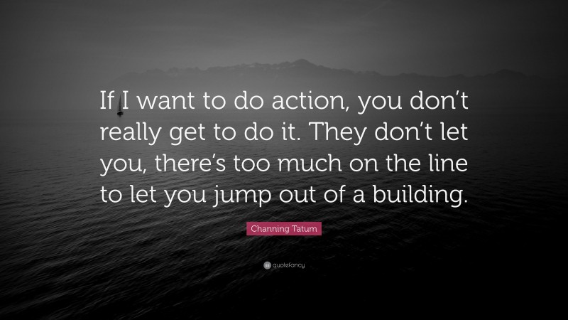Channing Tatum Quote: “If I want to do action, you don’t really get to do it. They don’t let you, there’s too much on the line to let you jump out of a building.”