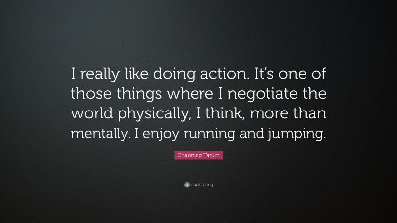 Channing Tatum Quote: “I really like doing action. It’s one of those things where I negotiate the world physically, I think, more than mentally. I enjoy running and jumping.”
