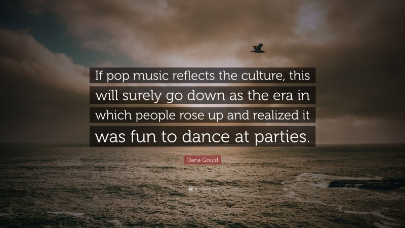Dana Gould Quote: “If pop music reflects the culture, this will surely go down as the era in which people rose up and realized it was fun to dance at parties.”