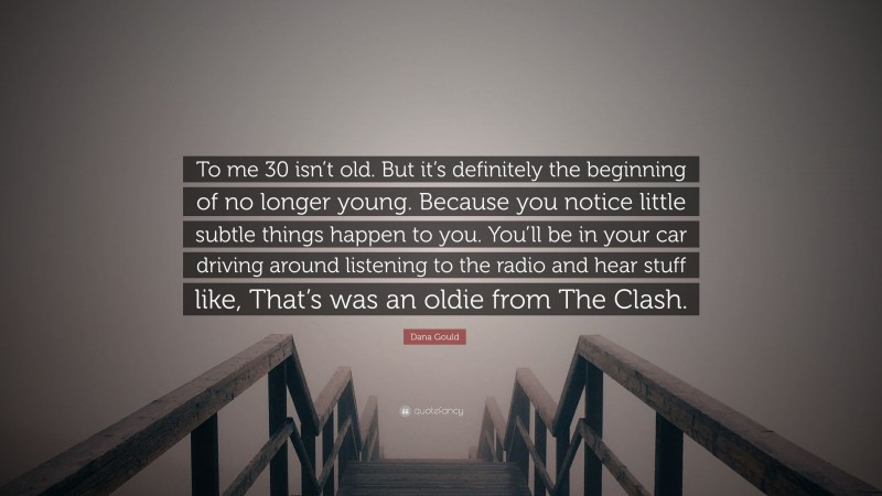 Dana Gould Quote: “To me 30 isn’t old. But it’s definitely the beginning of no longer young. Because you notice little subtle things happen to you. You’ll be in your car driving around listening to the radio and hear stuff like, That’s was an oldie from The Clash.”