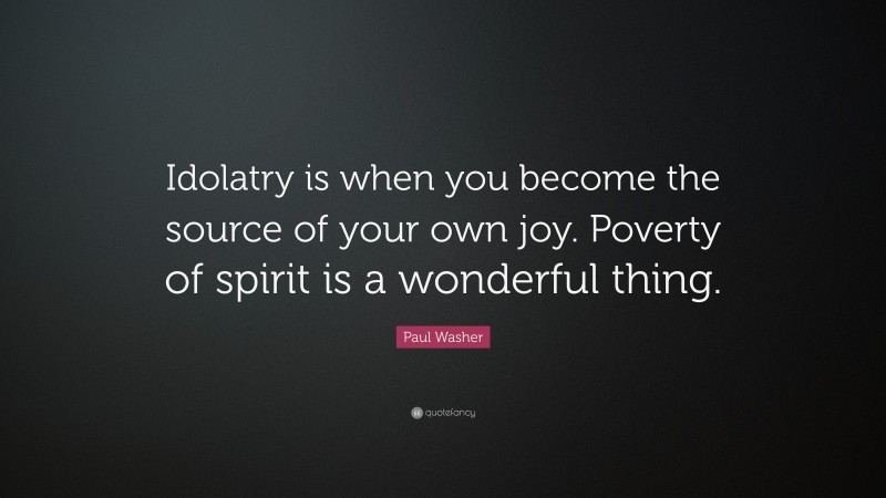 Paul Washer Quote: “Idolatry is when you become the source of your own joy. Poverty of spirit is a wonderful thing.”