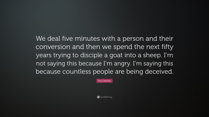 Paul Washer Quote: “We deal five minutes with a person and their conversion and then we spend the next fifty years trying to disciple a goat into a sheep. I’m not saying this because I’m angry. I’m saying this because countless people are being deceived.”