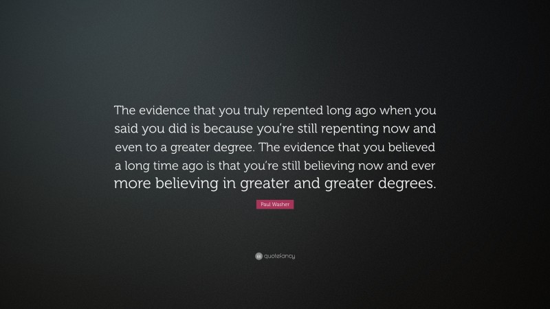 Paul Washer Quote: “The evidence that you truly repented long ago when you said you did is because you’re still repenting now and even to a greater degree. The evidence that you believed a long time ago is that you’re still believing now and ever more believing in greater and greater degrees.”