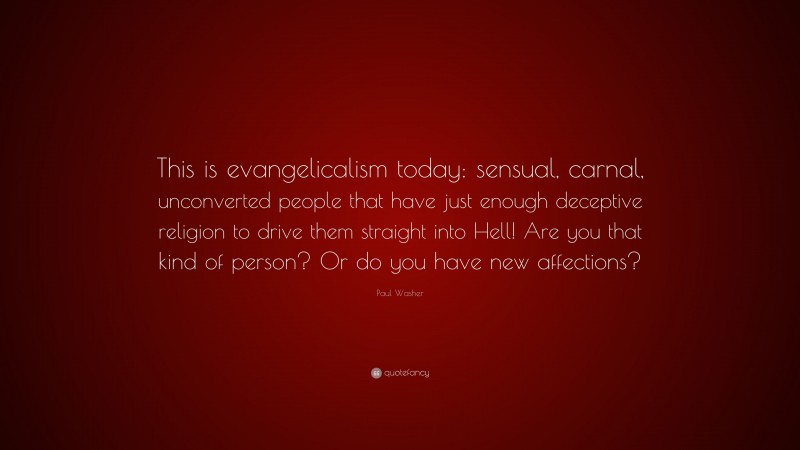 Paul Washer Quote: “This is evangelicalism today: sensual, carnal, unconverted people that have just enough deceptive religion to drive them straight into Hell! Are you that kind of person? Or do you have new affections?”