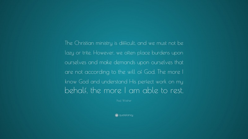 Paul Washer Quote: “The Christian ministry is difficult, and we must not be lazy or trite. However, we often place burdens upon ourselves and make demands upon ourselves that are not according to the will of God. The more I know God and understand His perfect work on my behalf, the more I am able to rest.”