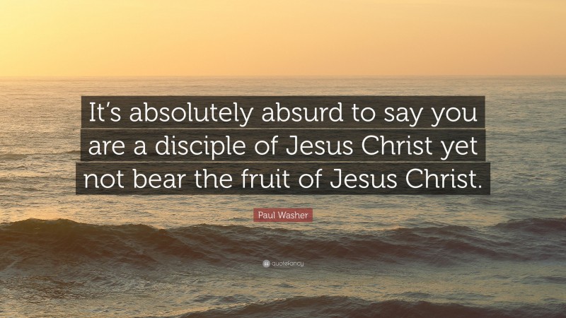 Paul Washer Quote: “It’s absolutely absurd to say you are a disciple of Jesus Christ yet not bear the fruit of Jesus Christ.”