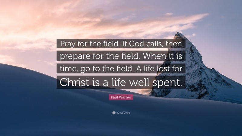 Paul Washer Quote: “Pray for the field. If God calls, then prepare for the field. When it is time, go to the field. A life lost for Christ is a life well spent.”