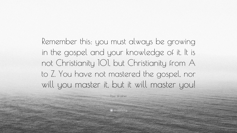 Paul Washer Quote: “Remember this: you must always be growing in the gospel and your knowledge of it. It is not Christianity 101, but Christianity from A to Z. You have not mastered the gospel, nor will you master it, but it will master you!”