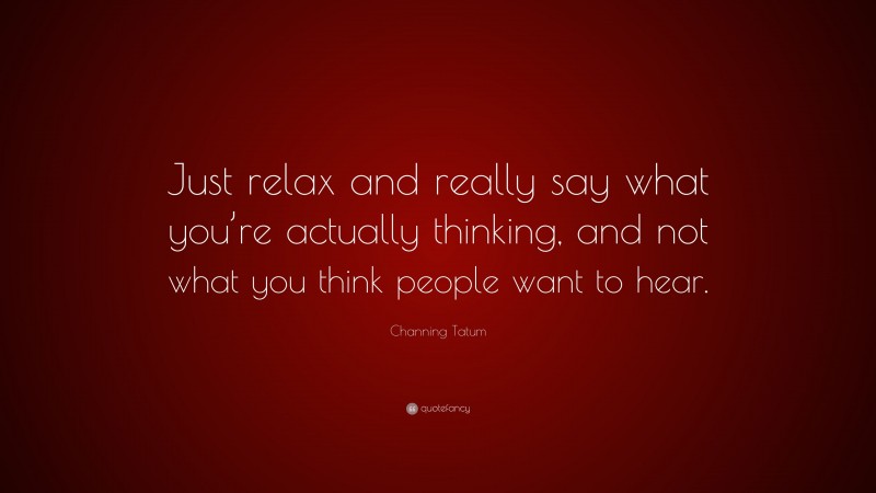 Channing Tatum Quote: “Just relax and really say what you’re actually thinking, and not what you think people want to hear.”