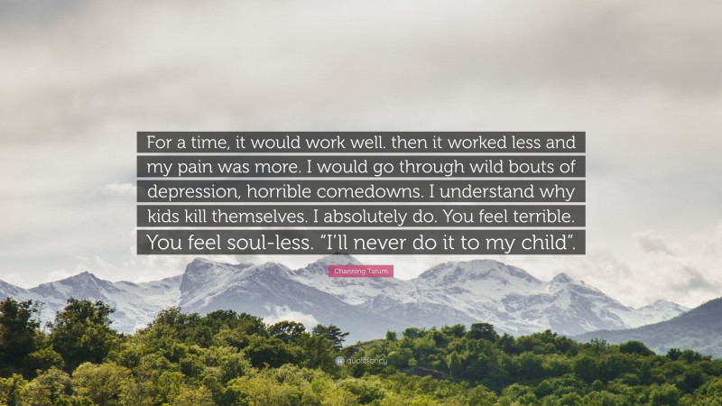Channing Tatum Quote: “For a time, it would work well. then it worked less and my pain was more. I would go through wild bouts of depression, horrible comedowns. I understand why kids kill themselves. I absolutely do. You feel terrible. You feel soul-less. “I’ll never do it to my child”.”