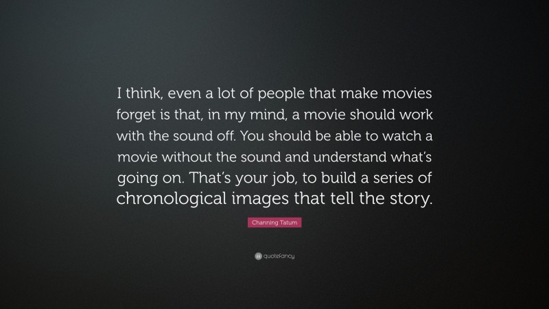 Channing Tatum Quote: “I think, even a lot of people that make movies forget is that, in my mind, a movie should work with the sound off. You should be able to watch a movie without the sound and understand what’s going on. That’s your job, to build a series of chronological images that tell the story.”